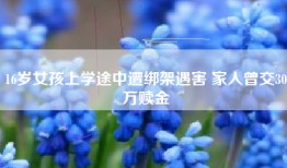16岁女孩上学途中遭绑架遇害 家人曾交30万赎金