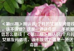 ＜第235期＞刚认识3个月的女朋友问借钱，该不该借？这是一道送命题.......手机微信怎么借钱「＜第235期＞刚认识3个月的女朋友问借钱，该不该借？这是一道送命题.......」