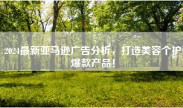 2024最新亚马逊广告分析，打造美容个护爆款产品！