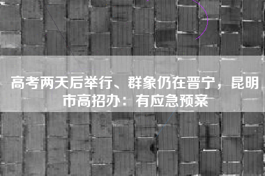 高考两天后举行、群象仍在晋宁，昆明市高招办：有应急预案