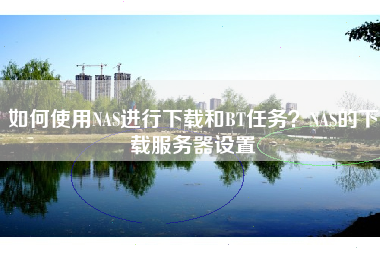 如何使用NAS进行下载和BT任务？NAS的下载服务器设置