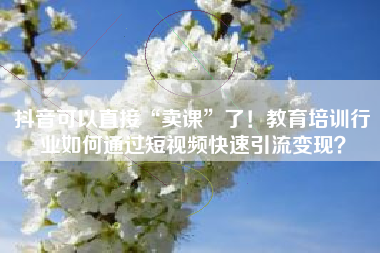 抖音可以直接“卖课”了！教育培训行业如何通过短视频快速引流变现？