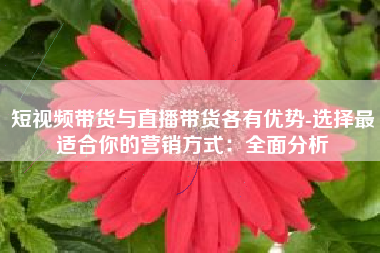 短视频带货与直播带货各有优势-选择最适合你的营销方式：全面分析