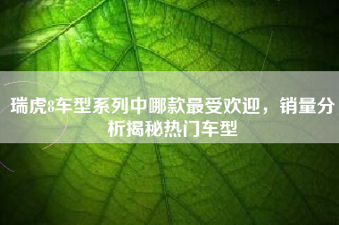 瑞虎8车型系列中哪款最受欢迎，销量分析揭秘热门车型