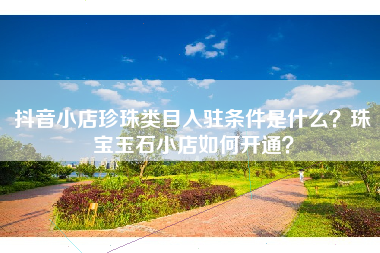 抖音小店珍珠类目入驻条件是什么？珠宝玉石小店如何开通？
