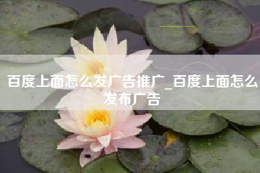 百度上面怎么发广告推广_百度上面怎么发布广告