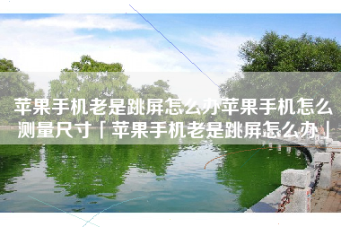 苹果手机老是跳屏怎么办苹果手机怎么测量尺寸「苹果手机老是跳屏怎么办」