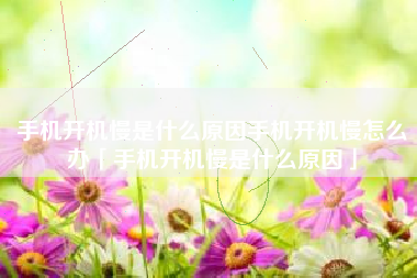 手机开机慢是什么原因手机开机慢怎么办「手机开机慢是什么原因」