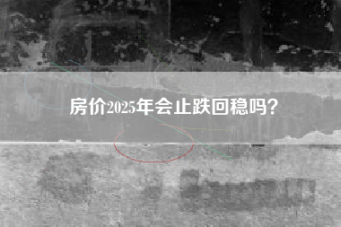 房价2025年会止跌回稳吗？